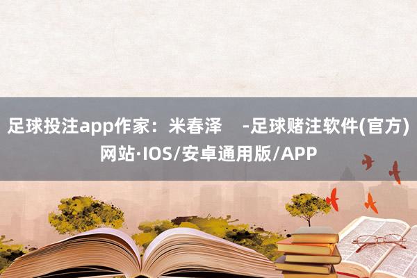 足球投注app作家：米春泽    -足球赌注软件(官方)网站·IOS/安卓通用版/APP