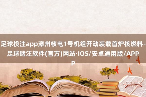 足球投注app漳州核电1号机组开动装载首炉核燃料-足球赌注软件(官方)网站·IOS/安卓通用版/APP