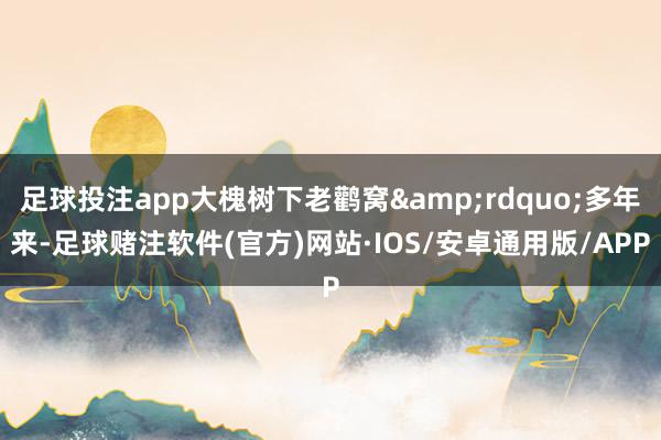 足球投注app大槐树下老鹳窝&rdquo;多年来-足球赌注软件(官方)网站·IOS/安卓通用版/APP