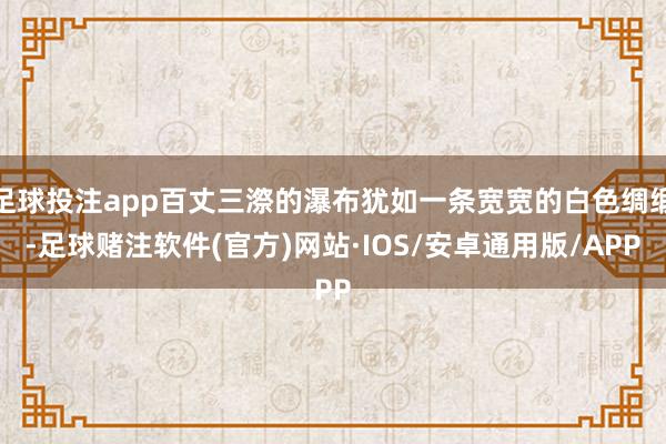 足球投注app百丈三漈的瀑布犹如一条宽宽的白色绸缎-足球赌注软件(官方)网站·IOS/安卓通用版/APP