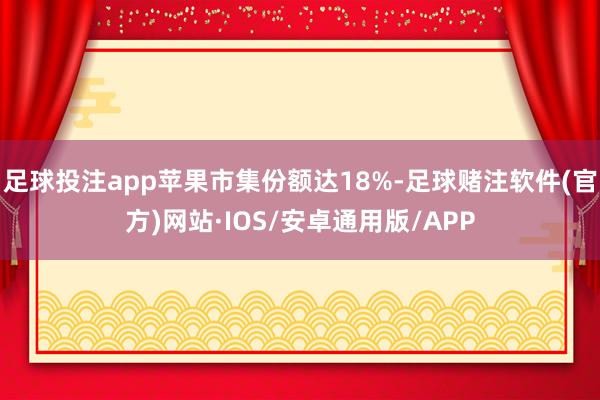 足球投注app苹果市集份额达18%-足球赌注软件(官方)网站·IOS/安卓通用版/APP