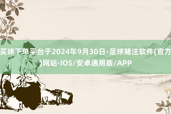 买球下单平台于2024年9月30日-足球赌注软件(官方)网站·IOS/安卓通用版/APP