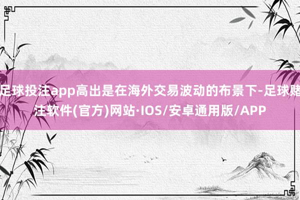 足球投注app高出是在海外交易波动的布景下-足球赌注软件(官方)网站·IOS/安卓通用版/APP