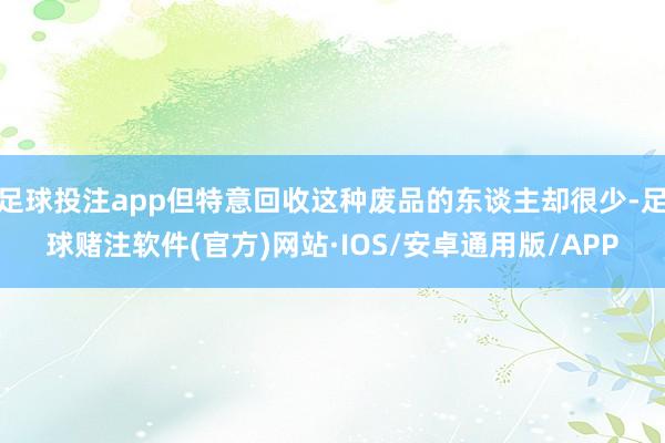 足球投注app但特意回收这种废品的东谈主却很少-足球赌注软件(官方)网站·IOS/安卓通用版/APP