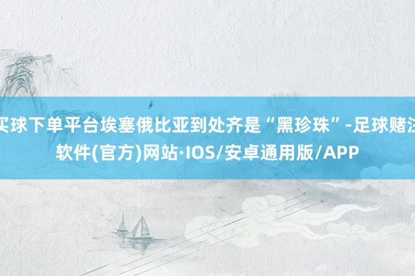 买球下单平台埃塞俄比亚到处齐是“黑珍珠”-足球赌注软件(官方)网站·IOS/安卓通用版/APP