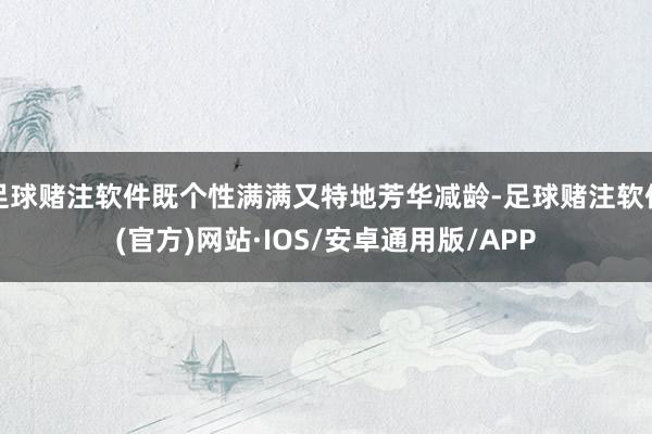 足球赌注软件既个性满满又特地芳华减龄-足球赌注软件(官方)网站·IOS/安卓通用版/APP