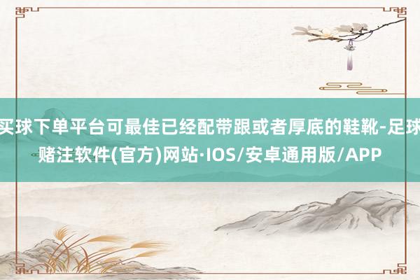 买球下单平台可最佳已经配带跟或者厚底的鞋靴-足球赌注软件(官方)网站·IOS/安卓通用版/APP